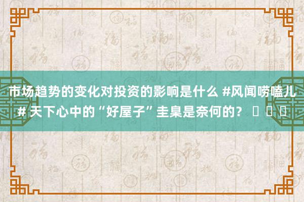 市场趋势的变化对投资的影响是什么 #风闻唠嗑儿# 天下心中的“好屋子”圭臬是奈何的？ ​​​