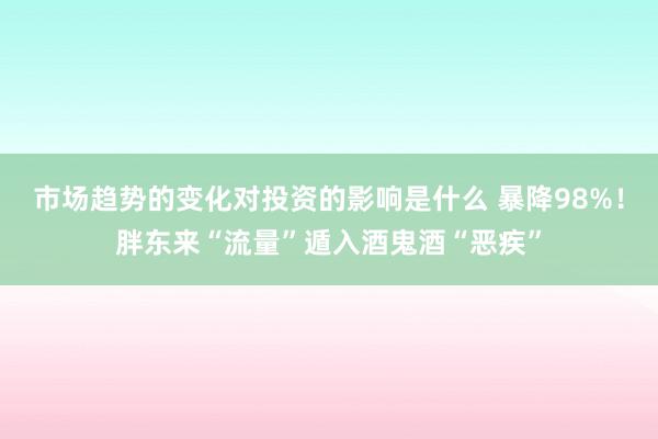 市场趋势的变化对投资的影响是什么 暴降98%！胖东来“流量”遁入酒鬼酒“恶疾”