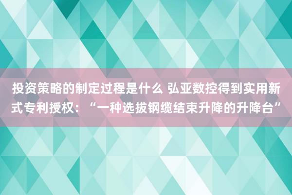 投资策略的制定过程是什么 弘亚数控得到实用新式专利授权：“一种选拔钢缆结束升降的升降台”