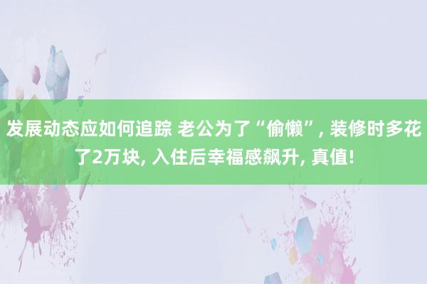 发展动态应如何追踪 老公为了“偷懒”, 装修时多花了2万块, 入住后幸福感飙升, 真值!