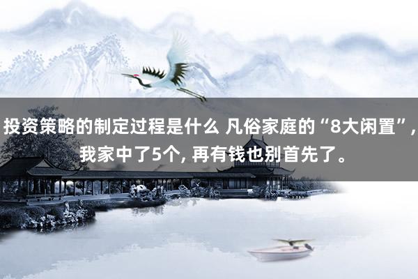 投资策略的制定过程是什么 凡俗家庭的“8大闲置”, 我家中了5个, 再有钱也别首先了。