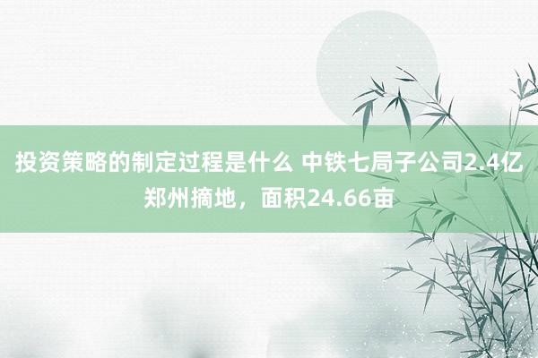 投资策略的制定过程是什么 中铁七局子公司2.4亿郑州摘地，面积24.66亩