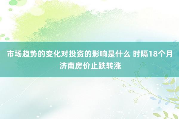 市场趋势的变化对投资的影响是什么 时隔18个月 济南房价止跌转涨