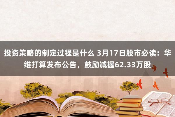 投资策略的制定过程是什么 3月17日股市必读：华维打算发布公告，鼓励减握62.33万股